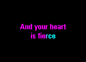 And your heart

is fierce