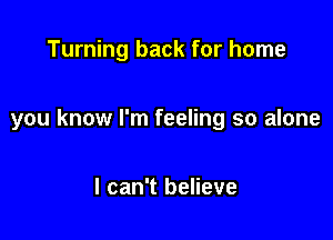 Turning back for home

you know I'm feeling so alone

I can't believe