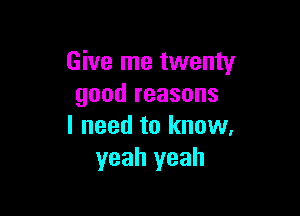 Give me twenty
good reasons

I need to know.
yeah yeah