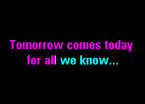 Tomorrow comes today

for all we know...