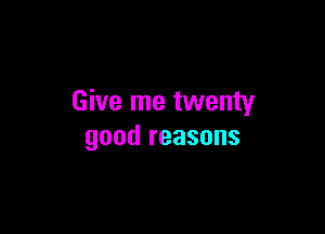 Give me twenty

good reasons