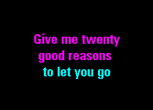 Give me twenty

good reasons
to let you go