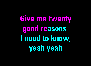 Give me twenty
good reasons

I need to know.
yeah yeah