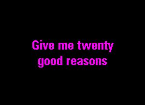 Give me twenty

good reasons