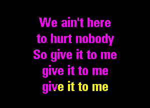 We ain't here
to hurt nobody

So give it to me
give it to me
give it to me