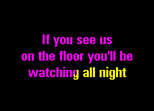 If you see us

on the floor you'll be
watching all night