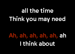 all the time
Think you may need

Ah, ah, ah, ah, ah, ah
I think about