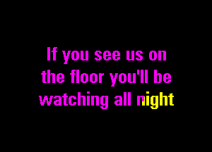 If you see us on

the floor you'll be
watching all night