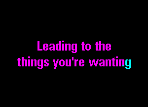 Leading to the

things you're wanting