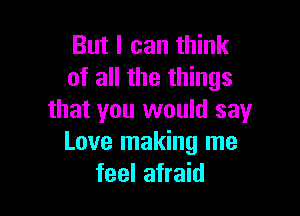 But I can think
of all the things

that you would say
Love making me
feel afraid