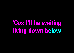 'Cos I'll be waiting

living down below