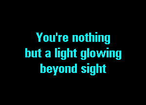 You're nothing

but a light glowing
beyond sight