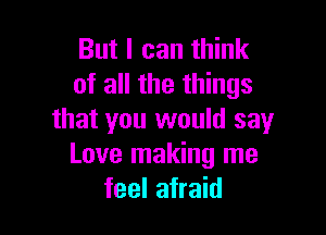 But I can think
of all the things

that you would say
Love making me
feel afraid