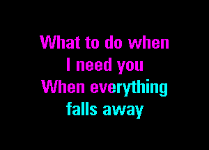 What to do when
I need you

When everything
falls away