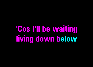 'Cos I'll be waiting

living down below