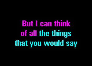 But I can think

of all the things
that you would say