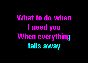 What to do when
I need you

When everything
falls away