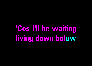 'Cos I'll be waiting

living down below