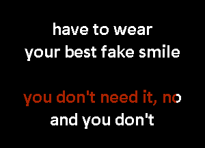 have to wear
your best fake smile

you don't need it, no
and you don't