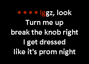 0 0 0 0 lggz, look
Turn me up

break the knob right
I get dressed
like it's prom night