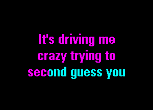 It's driving me

crazy trying to
second guess you