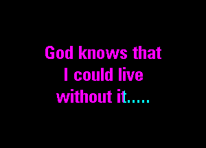 God knows that

I could live
without it .....