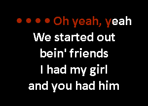0 O 0 0 Oh yeah, yeah
We started out

bein' friends
I had my girl
and you had him