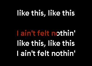 like this, like this

I ain't felt nothin'
like this, like this
I ain't felt nothin'
