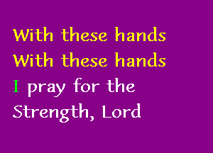 With these hands
With these hands

I pray for the
Strength, Lord