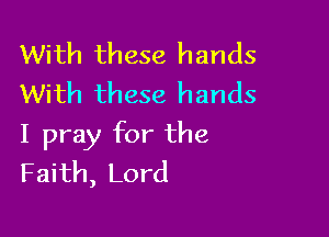 With these hands
With these hands

I pray for the
Faith, Lord