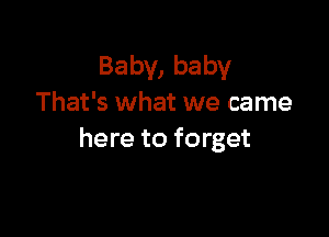 Baby, baby
That's what we came

here to forget