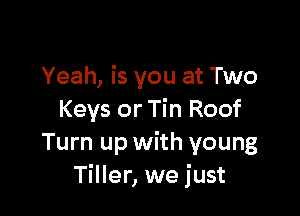 Yeah, is you at Two

Keys or Tin Roof
Turn up with young
Tiller, we just