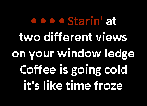 0 0 0 0 Starin' at
two different views
on your window ledge
Coffee is going cold
it's like time froze