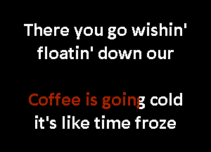 There you go wishin'
floatin' down our

Coffee is going cold
it's like time froze