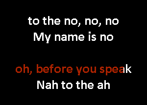 to the no, no, no
My name is no

oh, before you speak
Nah to the ah