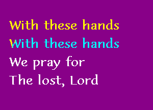 With these hands
With these hands

We pray for
The lost, Lord
