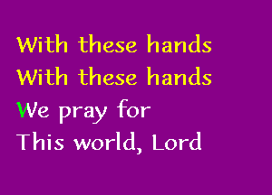 With these hands
With these hands

We pray for
This world, Lord