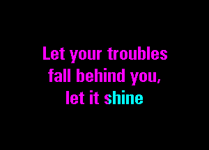 Let your troubles

fall behind you,
let it shine