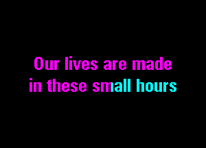 Our lives are made

in these small hours