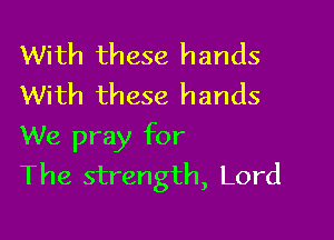 With these hands
With these hands

We pray for
The strength, Lord