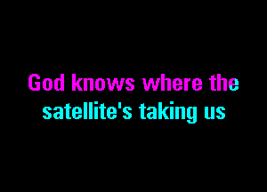 God knows where the

satellite's taking us