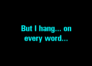 But I hang... on

every word...