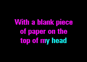With a blank piece

of paper on the
top of my head