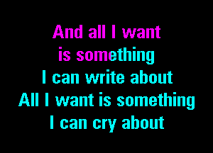 And all I want
is something

I can write about
All I want is something
I can cry about
