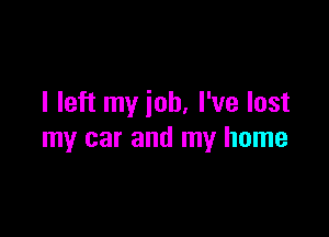 I left my job, I've lost

my car and my home