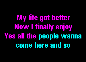 My life got better
Now I finally enjoy

Yes all the people wanna
come here and so