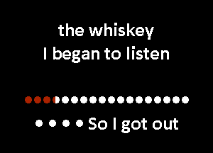 the whiskey
I began to listen

OOOOOOOOOOOOOOOOOO

OOOOSOIgotout