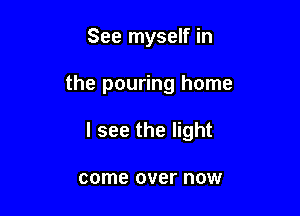 See myself in

the pouring home

I see the light

come over now