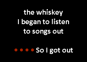 the whiskey
I began to listen

to songs out

OOOOSolgotout