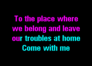 To the place where
we belong and leave

our troubles at home
Come with me